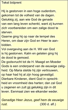 Tekst bidprent    Hij is gestorven in een hoge ouderdom, gekomen tot de volheid van de dagen. Gelukkig zij, aan wie God de genade  van een lang leven schenkt, want zij kunnen zich voorbereiden om een zalige dood te sterven. Gaarne ging hij op naar de tempel des  Heren, om daar zijn God en Heer te aan- bidden.  Vol overgeving aan de H. Wil van God is hij gestorven. Kalm en gelaten ging hij  de dood te gemoed. De godsvrucht tot de H. Maagd en Moeder Gods is een onderpand van de eeuwige zalig- heid. Op Maria stelde hij zijn vertrouwen, op haar had hij al zijn hoog gevestigd. Dierbare Kinderen, dient God in oprecht- heid en vroomheid des harten; dan zal God u zegenen en zult gij gelukkig zijn in dit leven. Eenmaal zien we elkander weder. Genadige Heer Jezus, geef hem de eeuwige rust.                                     (300 d. afl.)